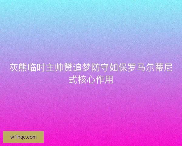 灰熊临时主帅赞追梦防守如保罗马尔蒂尼式核心作用