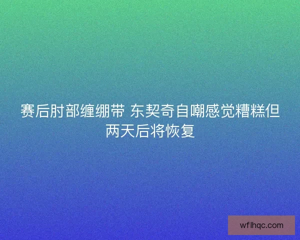 赛后肘部缠绷带 东契奇自嘲感觉糟糕但两天后将恢复