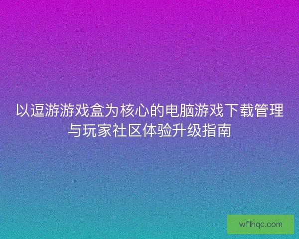 以逗游游戏盒为核心的电脑游戏下载管理与玩家社区体验升级指南