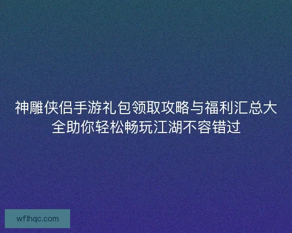 神雕侠侣手游礼包领取攻略与福利汇总大全助你轻松畅玩江湖不容错过