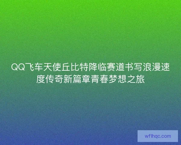 QQ飞车天使丘比特降临赛道书写浪漫速度传奇新篇章青春梦想之旅