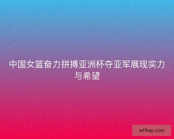 中国女篮奋力拼搏亚洲杯夺亚军展现实力与希望