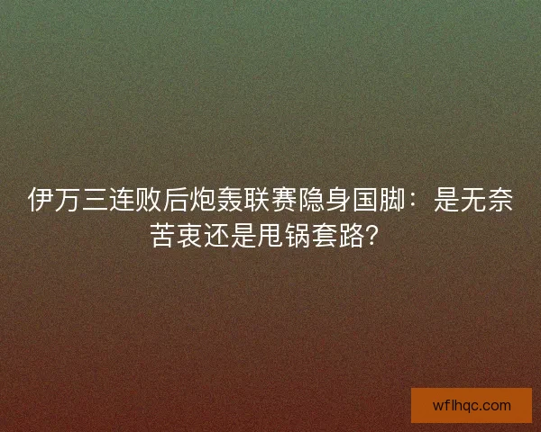 伊万三连败后炮轰联赛隐身国脚：是无奈苦衷还是甩锅套路？