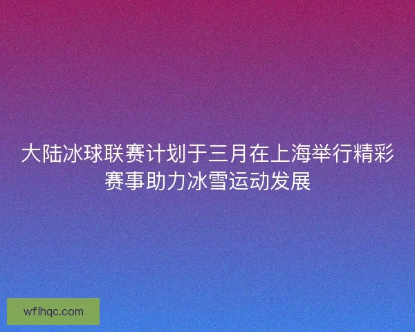 大陆冰球联赛计划于三月在上海举行精彩赛事助力冰雪运动发展