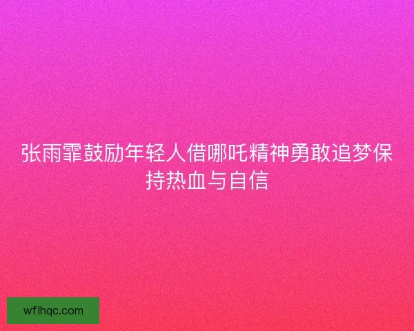 张雨霏鼓励年轻人借哪吒精神勇敢追梦保持热血与自信