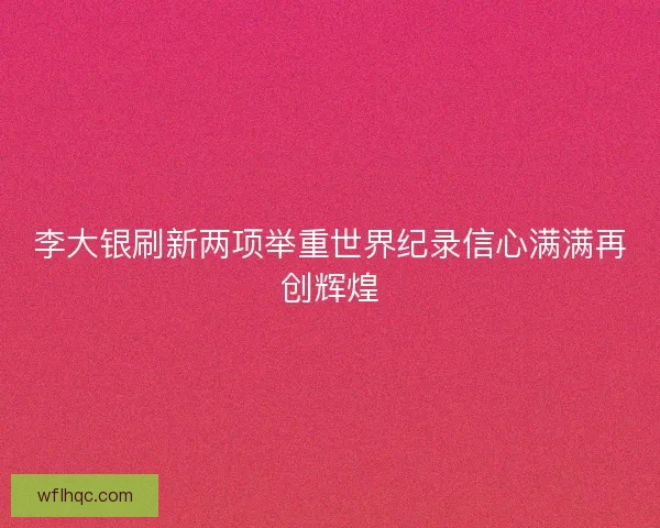 李大银刷新两项举重世界纪录信心满满再创辉煌