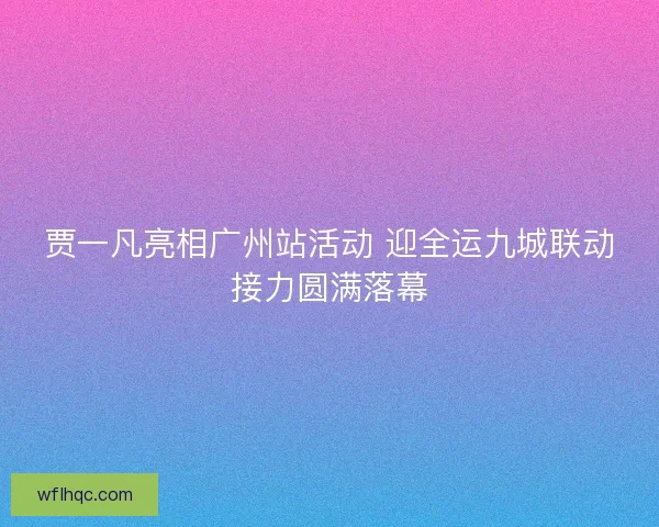 贾一凡亮相广州站活动 迎全运九城联动接力圆满落幕