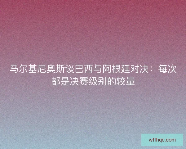 马尔基尼奥斯谈巴西与阿根廷对决：每次都是决赛级别的较量