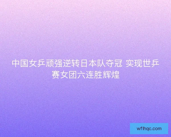 中国女乒顽强逆转日本队夺冠 实现世乒赛女团六连胜辉煌