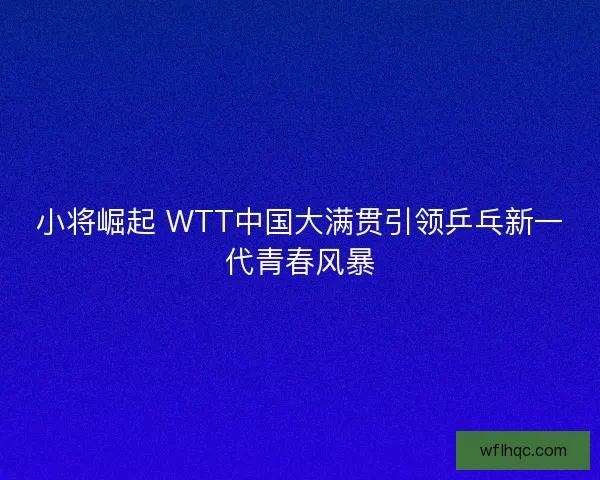 小将崛起 WTT中国大满贯引领乒乓新一代青春风暴
