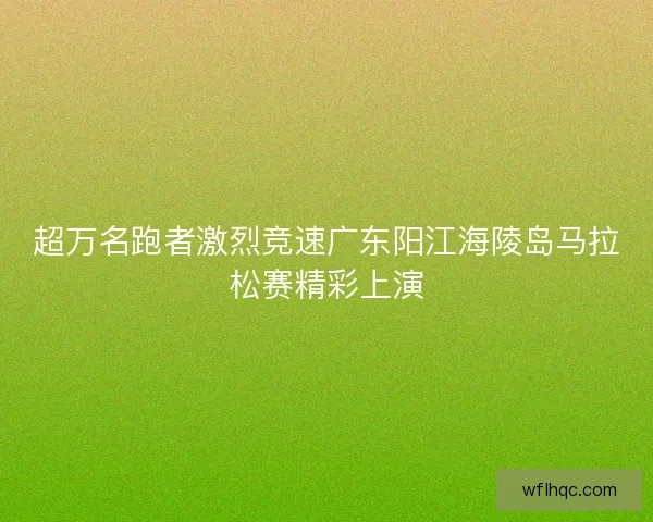 超万名跑者激烈竞速广东阳江海陵岛马拉松赛精彩上演