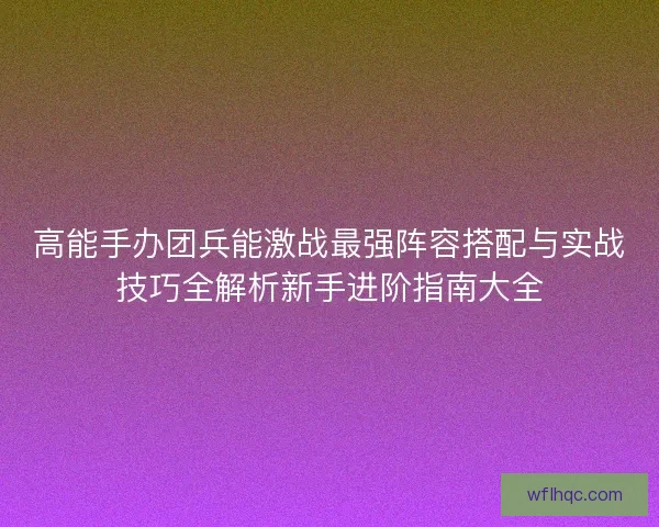 高能手办团兵能激战最强阵容搭配与实战技巧全解析新手进阶指南大全