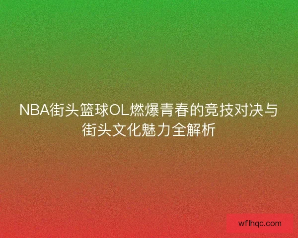 NBA街头篮球OL燃爆青春的竞技对决与街头文化魅力全解析