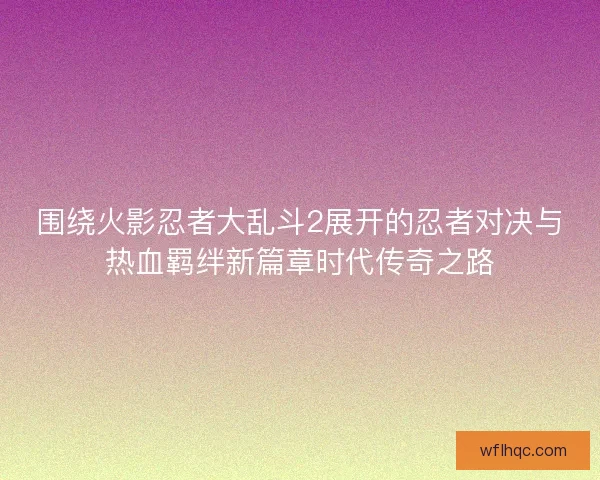 围绕火影忍者大乱斗2展开的忍者对决与热血羁绊新篇章时代传奇之路