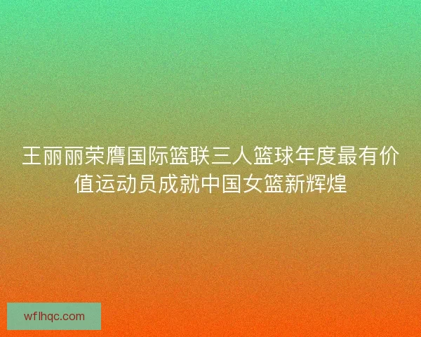 王丽丽荣膺国际篮联三人篮球年度最有价值运动员成就中国女篮新辉煌